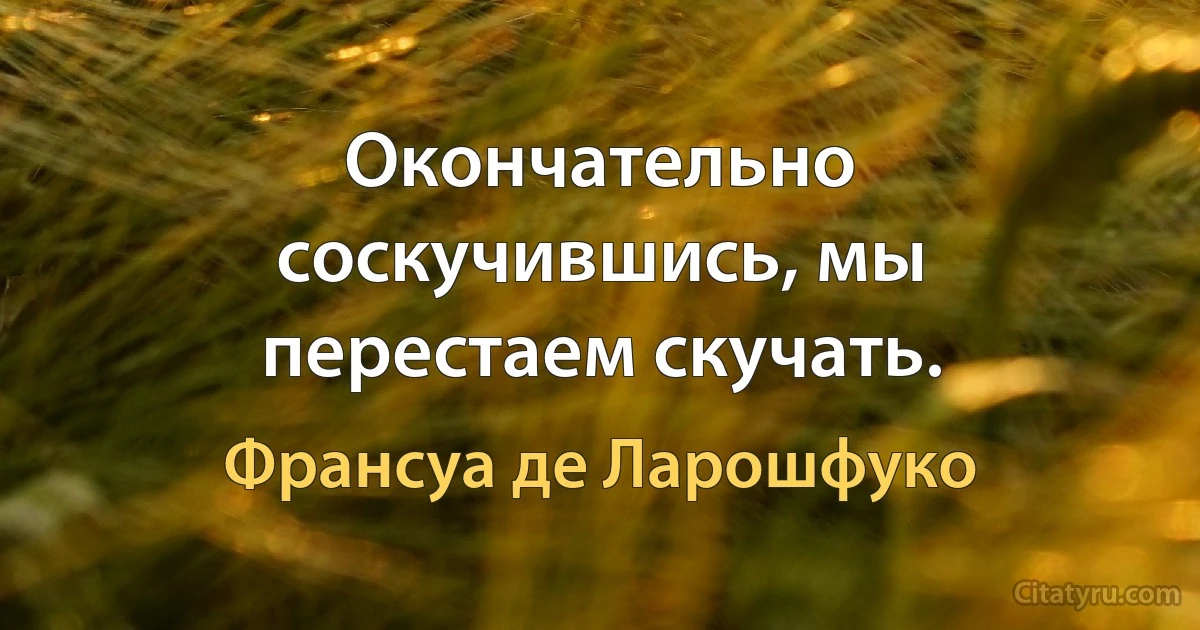 Окончательно соскучившись, мы перестаем скучать. (Франсуа де Ларошфуко)