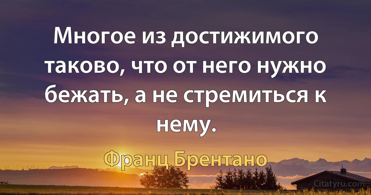 Многое из достижимого таково, что от него нужно бежать, а не стремиться к нему. (Франц Брентано)