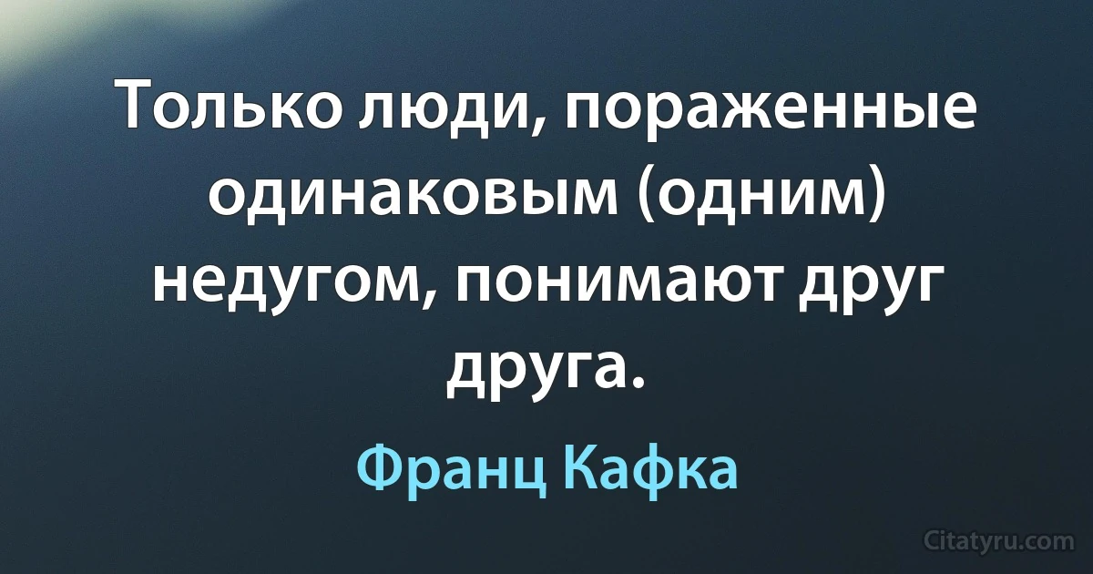 Только люди, пораженные одинаковым (одним) недугом, понимают друг друга. (Франц Кафка)