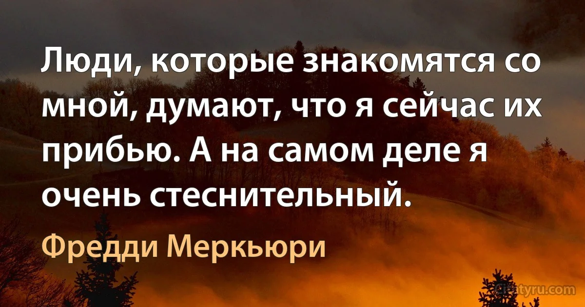 Люди, которые знакомятся со мной, думают, что я сейчас их прибью. А на самом деле я очень стеснительный. (Фредди Меркьюри)