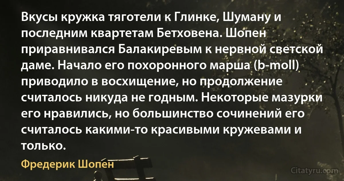 Вкусы кружка тяготели к Глинке, Шуману и последним квартетам Бетховена. Шопен приравнивался Балакиревым к нервной светской даме. Начало его похоронного марша (b-moll) приводило в восхищение, но продолжение считалось никуда не годным. Некоторые мазурки его нравились, но большинство сочинений его считалось какими-то красивыми кружевами и только. (Фредерик Шопен)