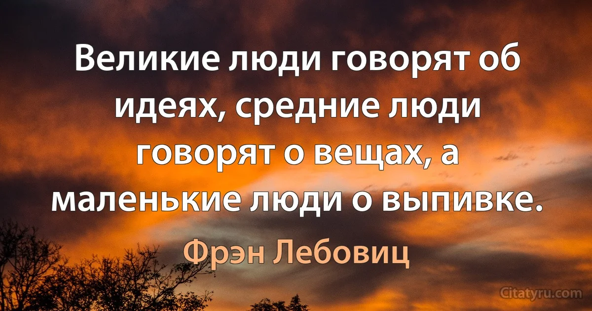 Великие люди говорят об идеях, средние люди говорят о вещах, а маленькие люди о выпивке. (Фрэн Лебовиц)