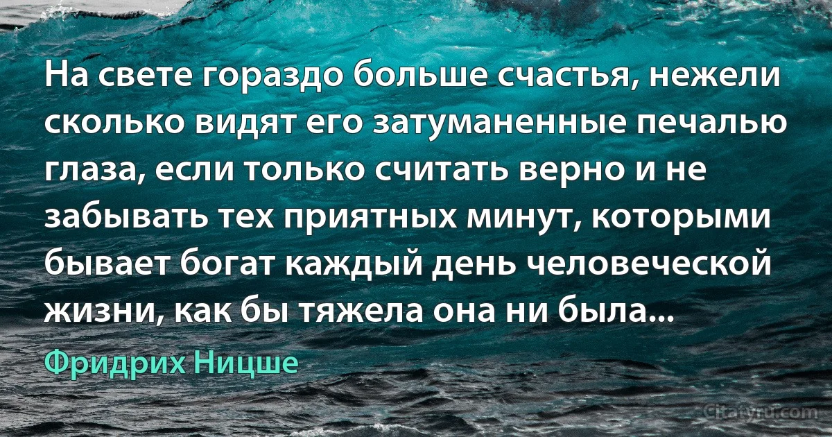 На свете гораздо больше счастья, нежели сколько видят его затуманенные печалью глаза, если только считать верно и не забывать тех приятных минут, которыми бывает богат каждый день человеческой жизни, как бы тяжела она ни была... (Фридрих Ницше)