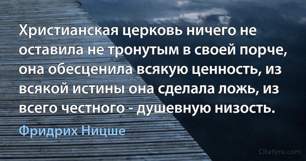 Христианская церковь ничего не оставила не тронутым в своей порче, она обесценила всякую ценность, из всякой истины она сделала ложь, из всего честного - душевную низость. (Фридрих Ницше)