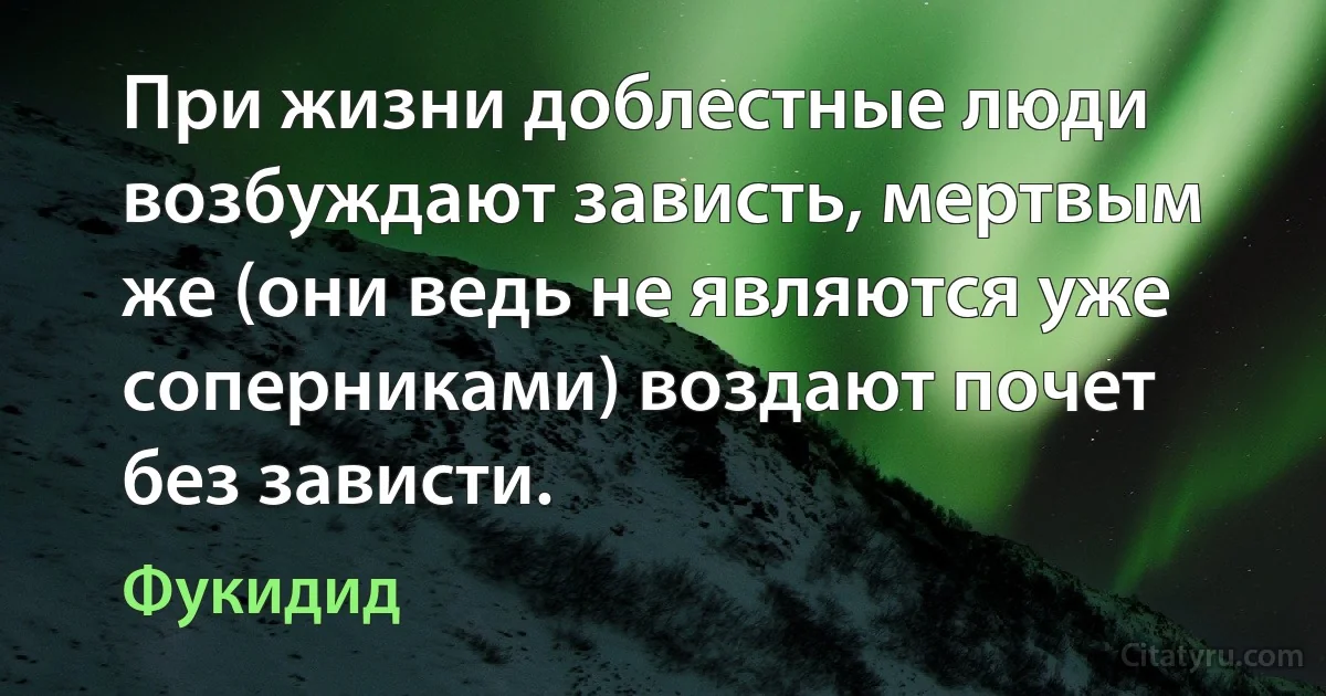 При жизни доблестные люди возбуждают зависть, мертвым же (они ведь не являются уже соперниками) воздают почет без зависти. (Фукидид)