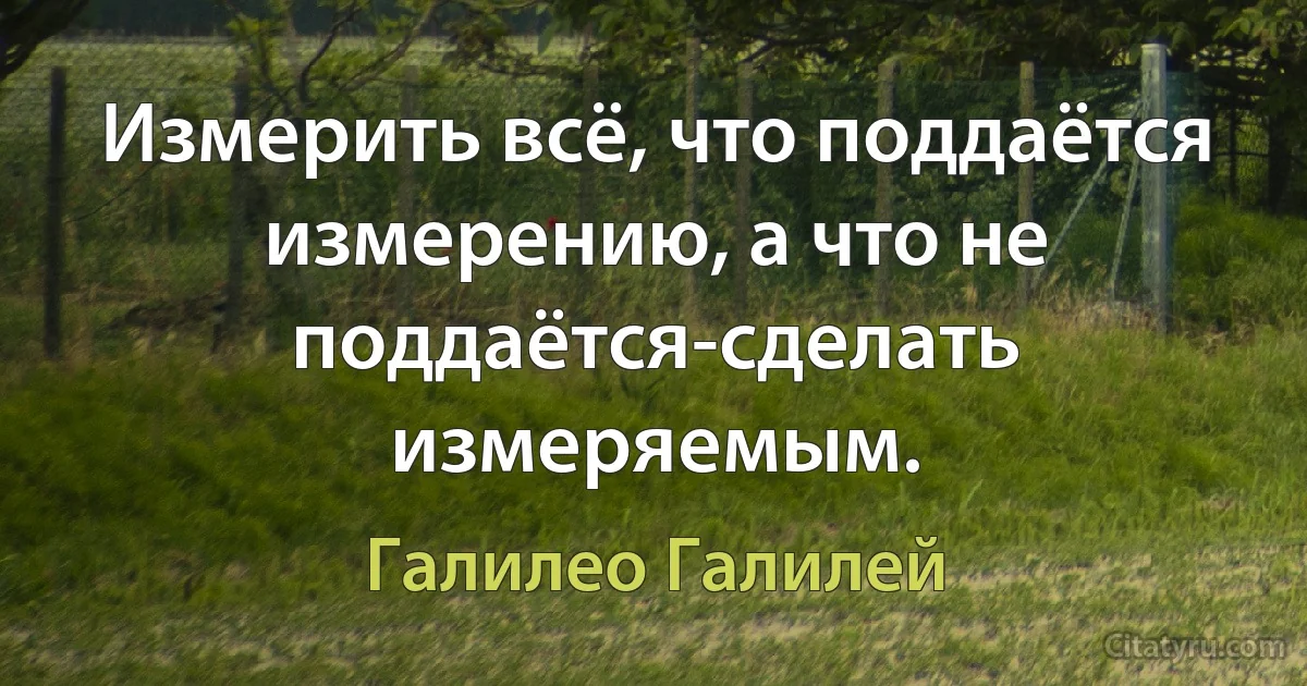 Измерить всё, что поддаётся измерению, а что не поддаётся-сделать измеряемым. (Галилео Галилей)