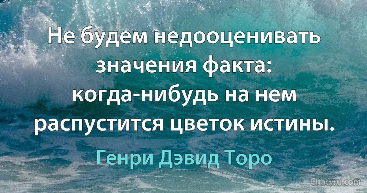 Не будем недооценивать значения факта: когда-нибудь на нем распустится цветок истины. (Генри Дэвид Торо)