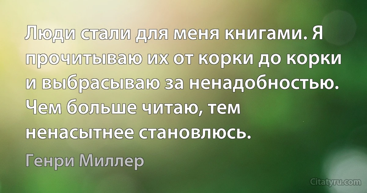 Люди стали для меня книгами. Я прочитываю их от корки до корки и выбрасываю за ненадобностью. Чем больше читаю, тем ненасытнее становлюсь. (Генри Миллер)