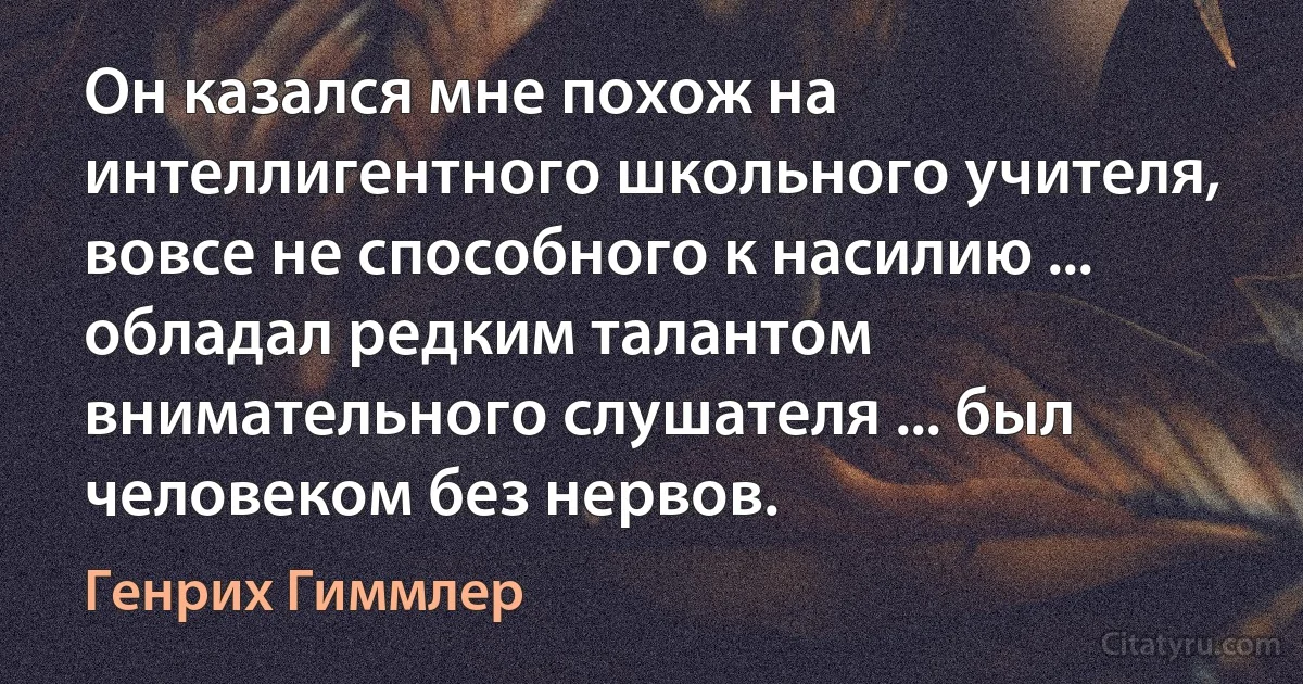 Он казался мне похож на интеллигентного школьного учителя, вовсе не способного к насилию ... обладал редким талантом внимательного слушателя ... был человеком без нервов. (Генрих Гиммлер)