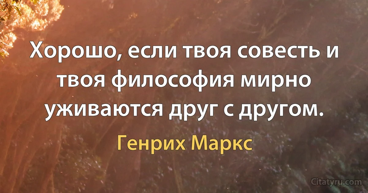 Хорошо, если твоя совесть и твоя философия мирно уживаются друг с другом. (Генрих Маркс)