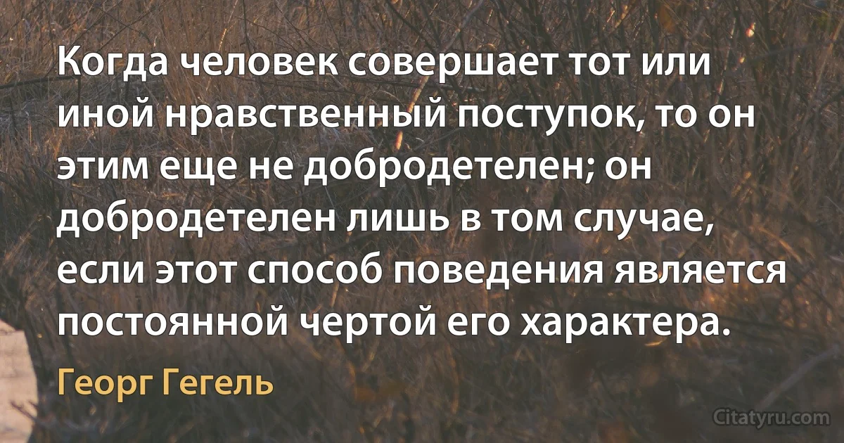 Когда человек совершает тот или иной нравственный поступок, то он этим еще не добродетелен; он добродетелен лишь в том случае, если этот способ поведения является постоянной чертой его характера. (Георг Гегель)