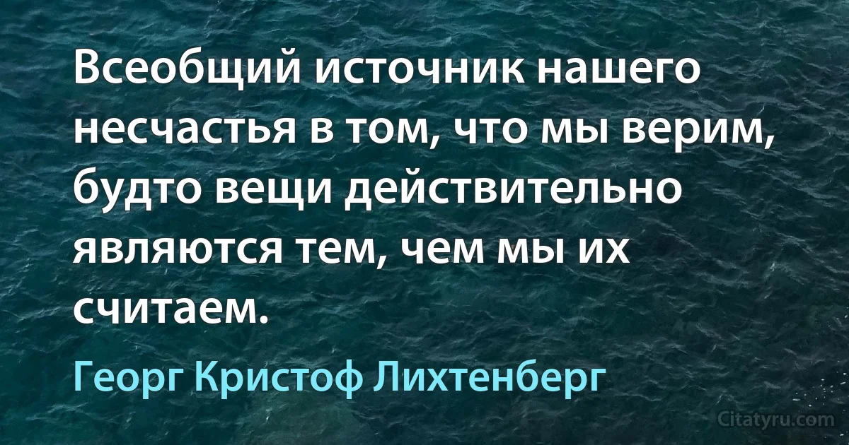 Всеобщий источник нашего несчастья в том, что мы верим, будто вещи действительно являются тем, чем мы их считаем. (Георг Кристоф Лихтенберг)