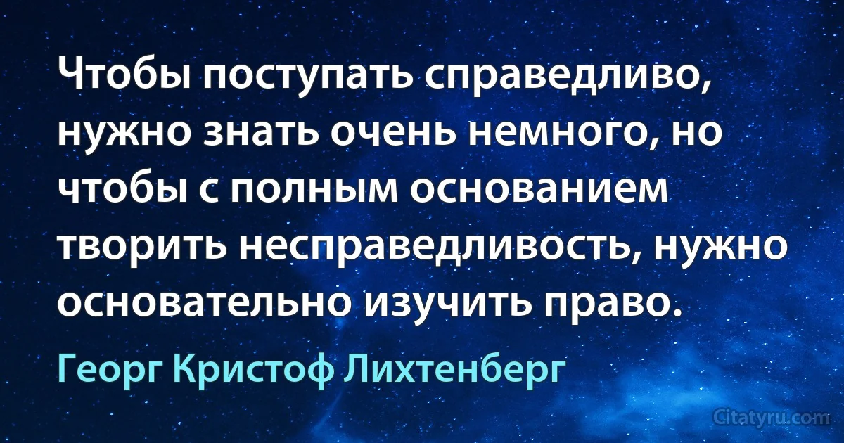 Чтобы поступать справедливо, нужно знать очень немного, но чтобы с полным основанием творить несправедливость, нужно основательно изучить право. (Георг Кристоф Лихтенберг)