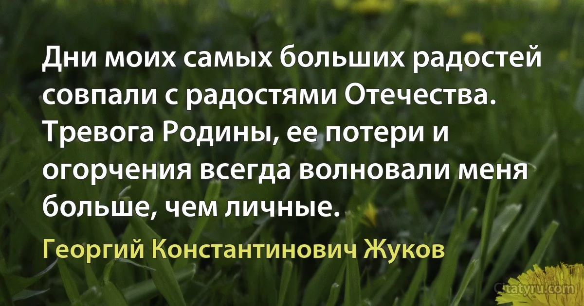 Дни моих самых больших радостей совпали с радостями Отечества. Тревога Родины, ее потери и огорчения всегда волновали меня больше, чем личные. (Георгий Константинович Жуков)