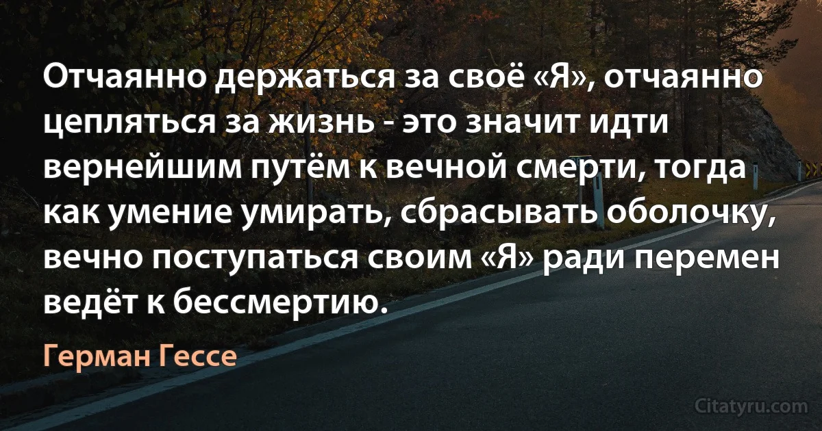 Отчаянно держаться за своё «Я», отчаянно цепляться за жизнь - это значит идти вернейшим путём к вечной смерти, тогда как умение умирать, сбрасывать оболочку, вечно поступаться своим «Я» ради перемен ведёт к бессмертию. (Герман Гессе)