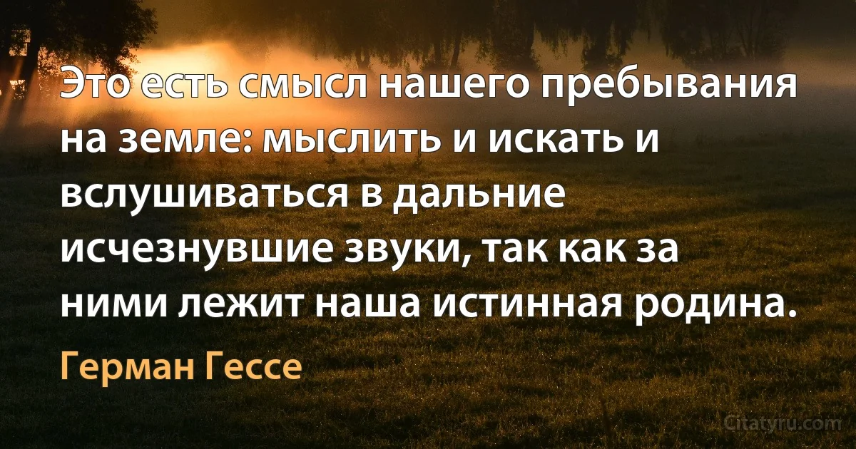 Это есть смысл нашего пребывания на земле: мыслить и искать и вслушиваться в дальние исчезнувшие звуки, так как за ними лежит наша истинная родина. (Герман Гессе)