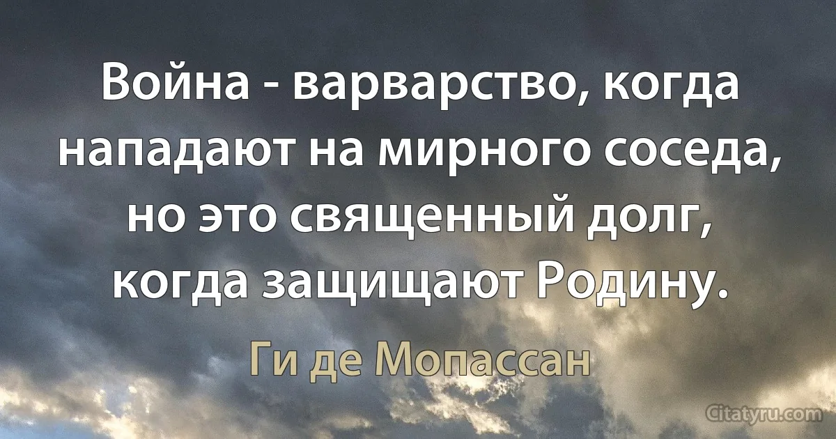 Война - варварство, когда нападают на мирного соседа, но это священный долг, когда защищают Родину. (Ги де Мопассан)