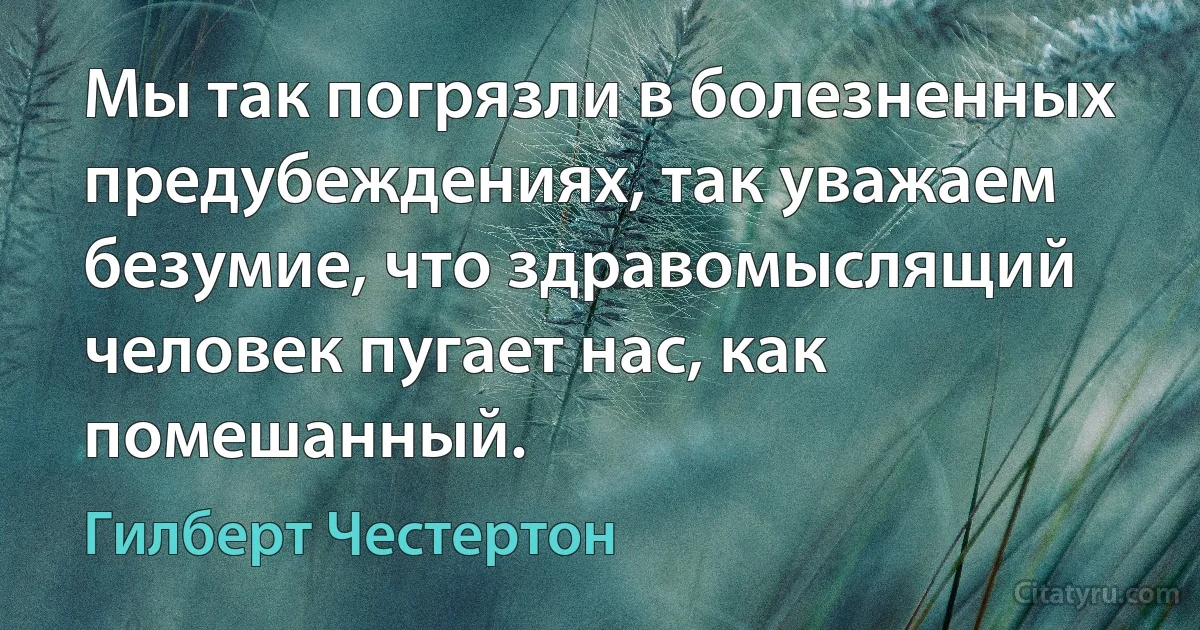 Мы так погрязли в болезненных предубеждениях, так уважаем безумие, что здравомыслящий человек пугает нас, как помешанный. (Гилберт Честертон)