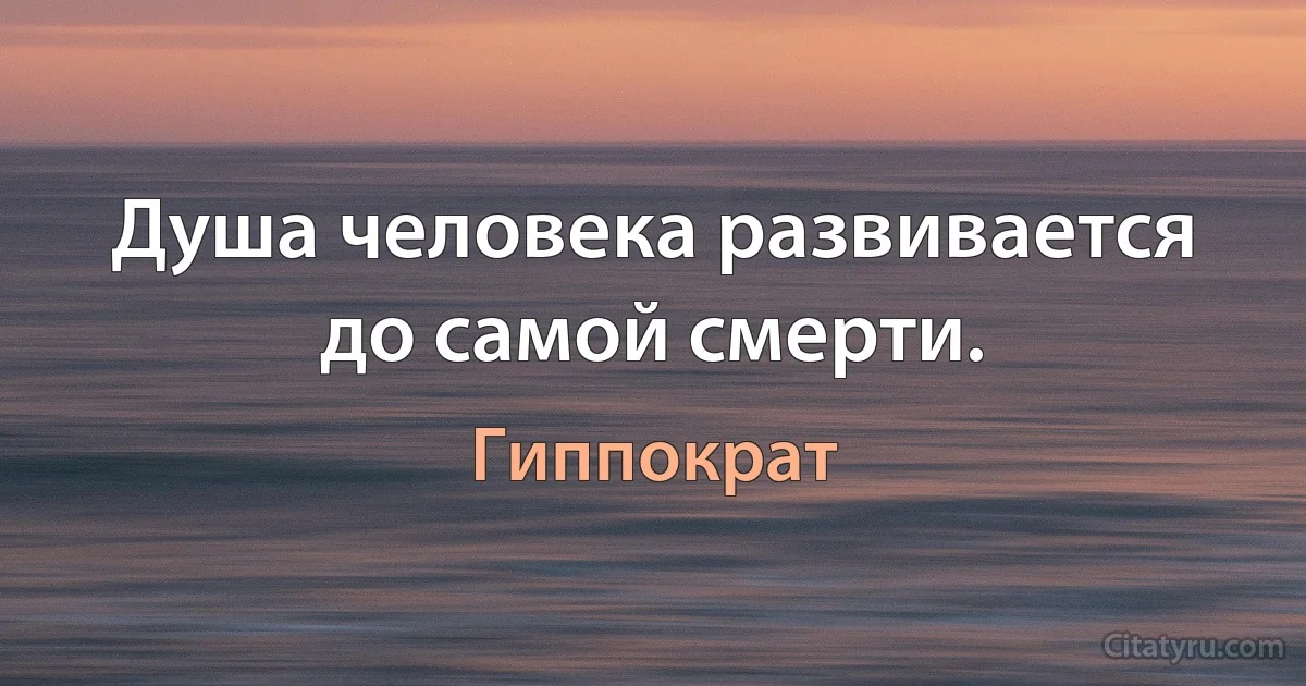 Душа человека развивается до самой смерти. (Гиппократ)