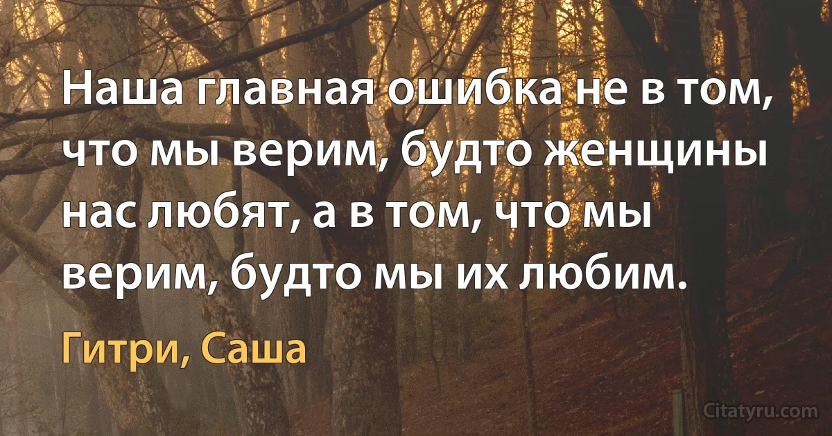 Наша главная ошибка не в том, что мы верим, будто женщины нас любят, а в том, что мы верим, будто мы их любим. (Гитри, Саша)