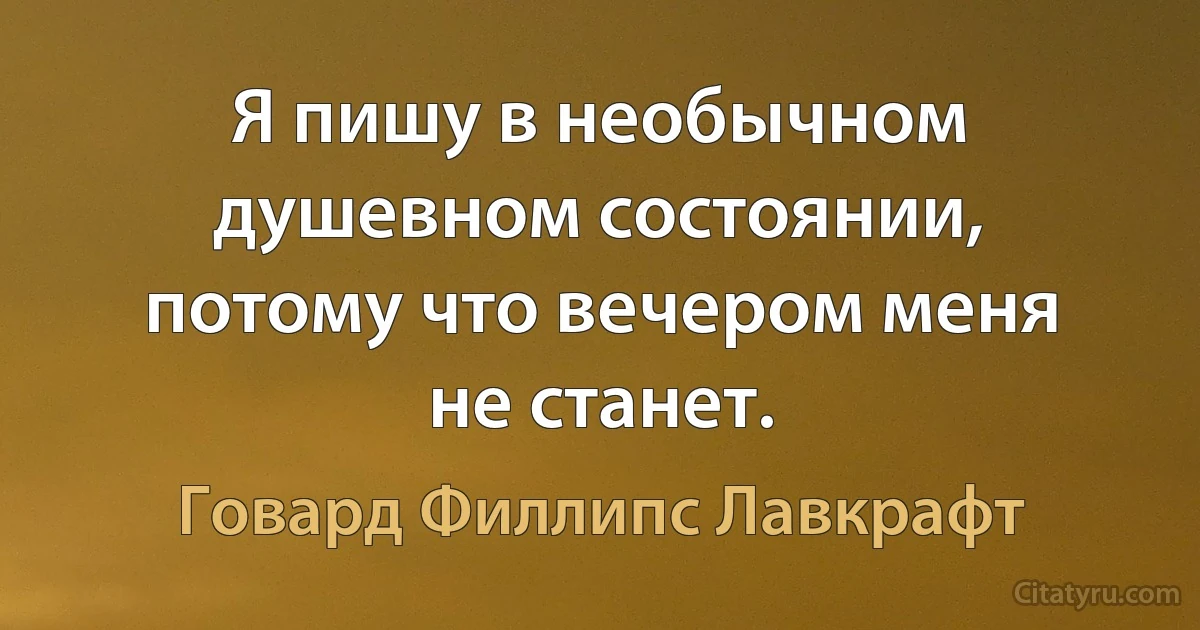 Я пишу в необычном душевном состоянии, потому что вечером меня не станет. (Говард Филлипс Лавкрафт)