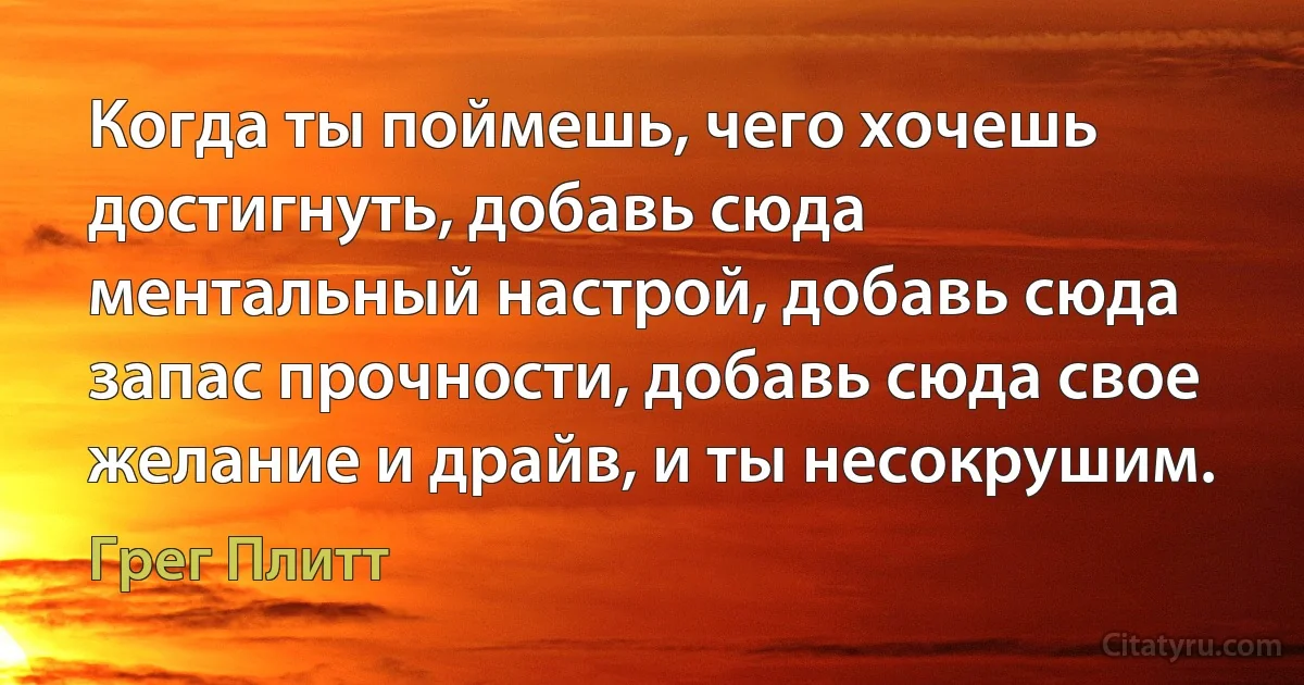 Когда ты поймешь, чего хочешь достигнуть, добавь сюда ментальный настрой, добавь сюда запас прочности, добавь сюда свое желание и драйв, и ты несокрушим. (Грег Плитт)