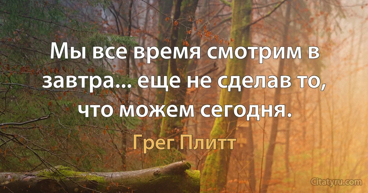 Мы все время смотрим в завтра... еще не сделав то, что можем сегодня. (Грег Плитт)