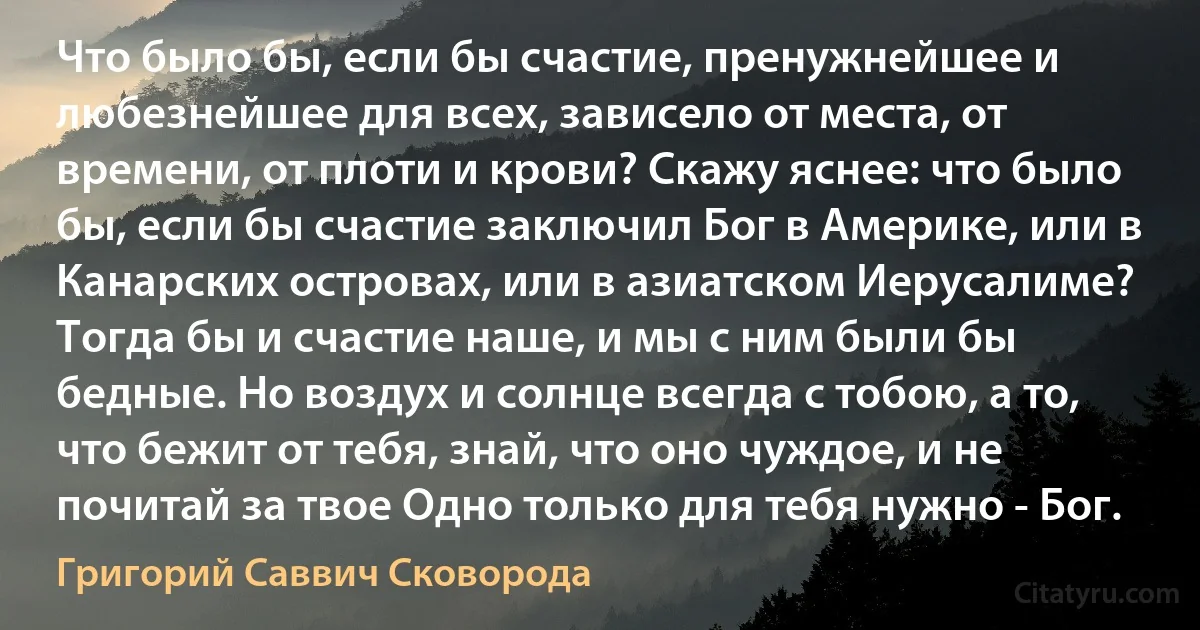 Что было бы, если бы счастие, пренужнейшее и любезнейшее для всех, зависело от места, от времени, от плоти и крови? Скажу яснее: что было бы, если бы счастие заключил Бог в Америке, или в Канарских островах, или в азиатском Иерусалиме? Тогда бы и счастие наше, и мы с ним были бы бедные. Но воздух и солнце всегда с тобою, а то, что бежит от тебя, знай, что оно чуждое, и не почитай за твое Одно только для тебя нужно - Бог. (Григорий Саввич Сковорода)