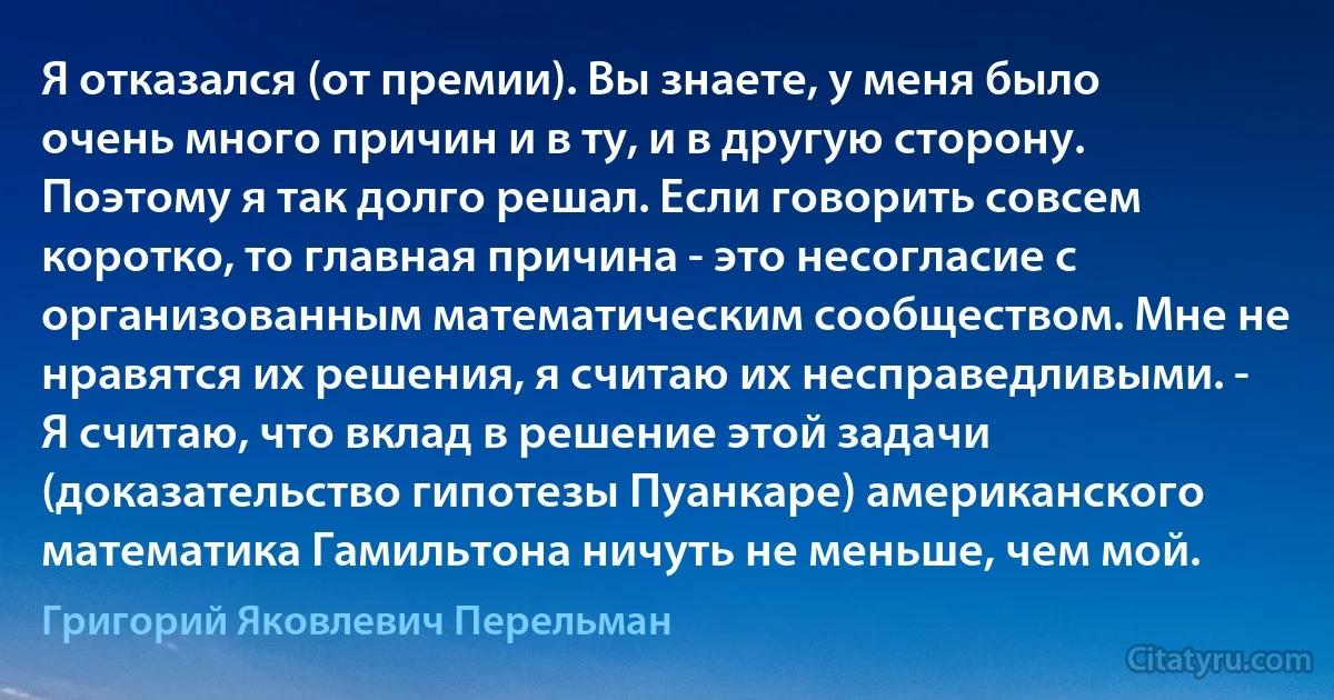 Я отказался (от премии). Вы знаете, у меня было очень много причин и в ту, и в другую сторону. Поэтому я так долго решал. Если говорить совсем коротко, то главная причина - это несогласие с организованным математическим сообществом. Мне не нравятся их решения, я считаю их несправедливыми. - Я считаю, что вклад в решение этой задачи (доказательство гипотезы Пуанкаре) американского математика Гамильтона ничуть не меньше, чем мой. (Григорий Яковлевич Перельман)