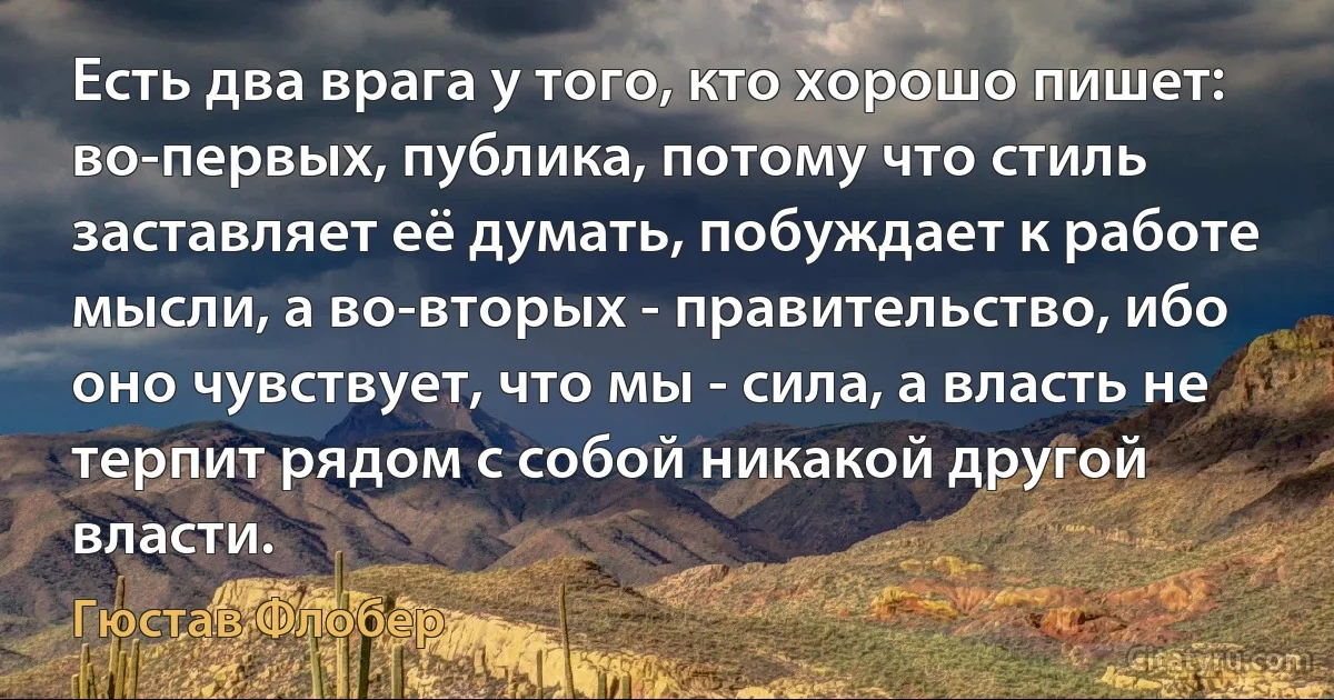 Есть два врага у того, кто хорошо пишет: во-первых, публика, потому что стиль заставляет её думать, побуждает к работе мысли, а во-вторых - правительство, ибо оно чувствует, что мы - сила, а власть не терпит рядом с собой никакой другой власти. (Гюстав Флобер)