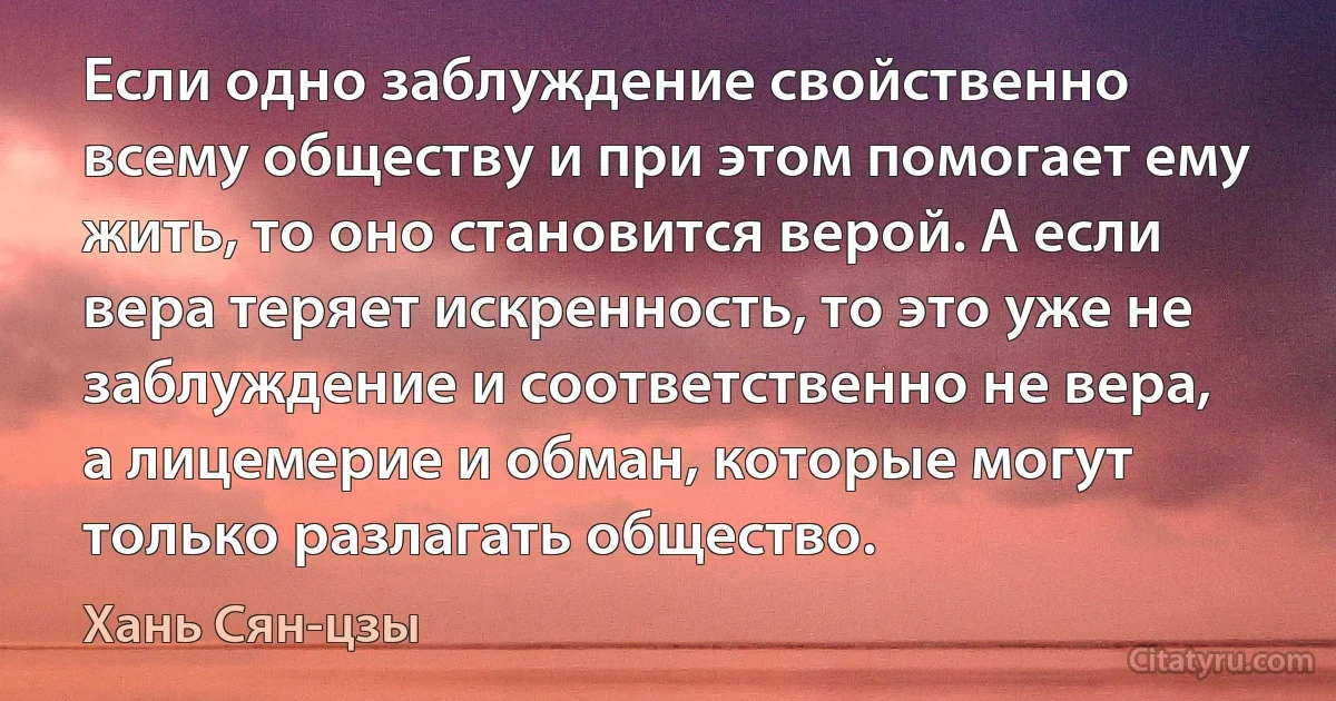 Если одно заблуждение свойственно всему обществу и при этом помогает ему жить, то оно становится верой. А если вера теряет искренность, то это уже не заблуждение и соответственно не вера, а лицемерие и обман, которые могут только разлагать общество. (Хань Сян-цзы)