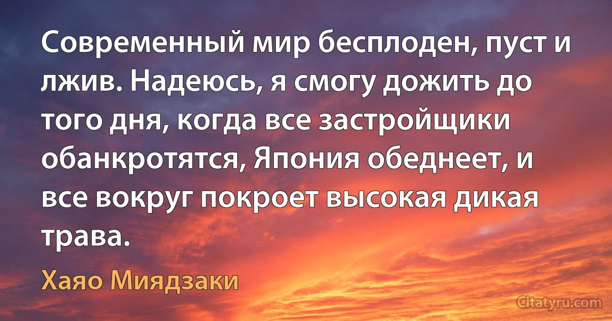 Современный мир бесплоден, пуст и лжив. Надеюсь, я смогу дожить до того дня, когда все застройщики обанкротятся, Япония обеднеет, и все вокруг покроет высокая дикая трава. (Хаяо Миядзаки)