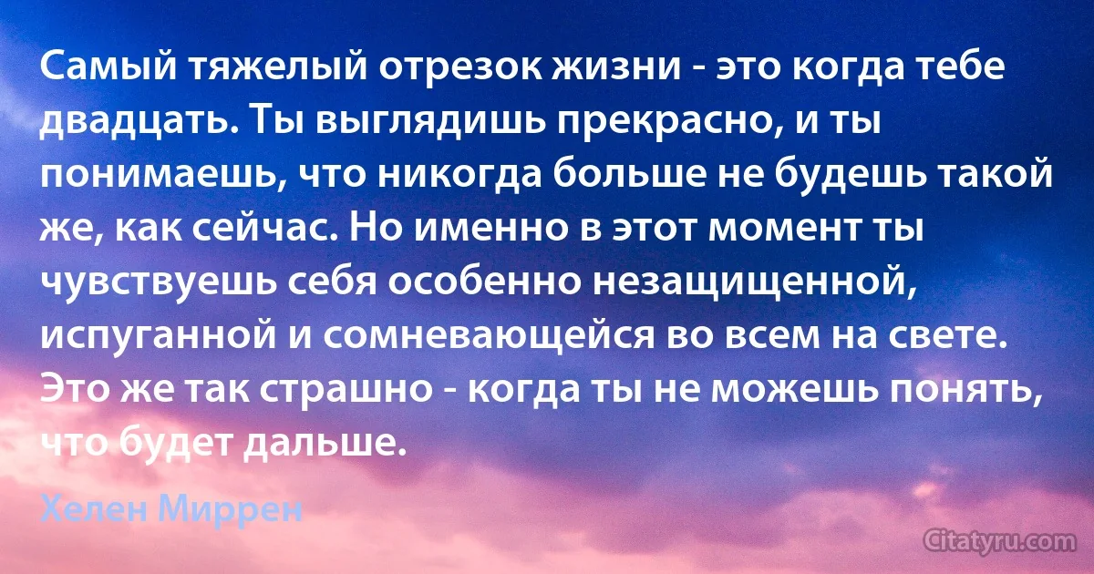 Самый тяжелый отрезок жизни - это когда тебе двадцать. Ты выглядишь прекрасно, и ты понимаешь, что никогда больше не будешь такой же, как сейчас. Но именно в этот момент ты чувствуешь себя особенно незащищенной, испуганной и сомневающейся во всем на свете. Это же так страшно - когда ты не можешь понять, что будет дальше. (Хелен Миррен)