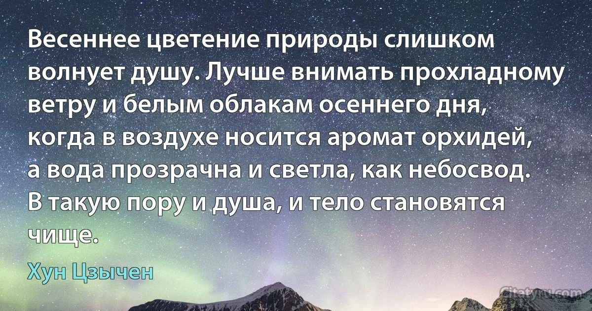 Весеннее цветение природы слишком волнует душу. Лучше внимать прохладному ветру и белым облакам осеннего дня, когда в воздухе носится аромат орхидей, а вода прозрачна и светла, как небосвод. В такую пору и душа, и тело становятся чище. (Хун Цзычен)