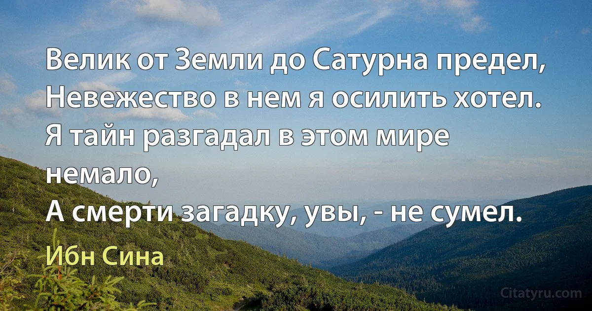 Велик от Земли до Сатурна предел,
Невежество в нем я осилить хотел.
Я тайн разгадал в этом мире немало,
А смерти загадку, увы, - не сумел. (Ибн Сина)