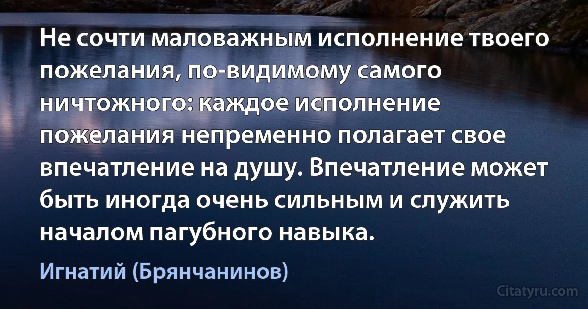 Не сочти маловажным исполнение твоего пожелания, по-видимому самого ничтожного: каждое исполнение пожелания непременно полагает свое впечатление на душу. Впечатление может быть иногда очень сильным и служить началом пагубного навыка. (Игнатий (Брянчанинов))