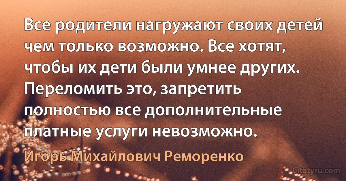 Все родители нагружают своих детей чем только возможно. Все хотят, чтобы их дети были умнее других. Переломить это, запретить полностью все дополнительные платные услуги невозможно. (Игорь Михайлович Реморенко)