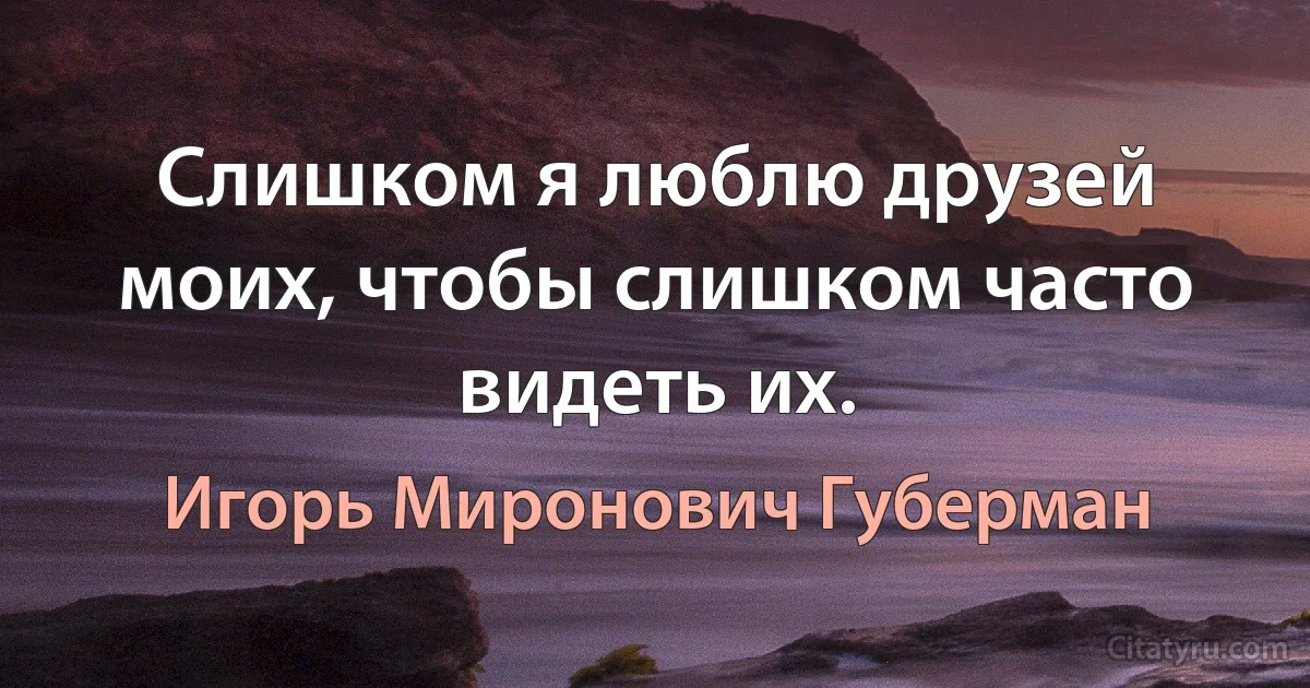 Слишком я люблю друзей моих, чтобы слишком часто видеть их. (Игорь Миронович Губерман)