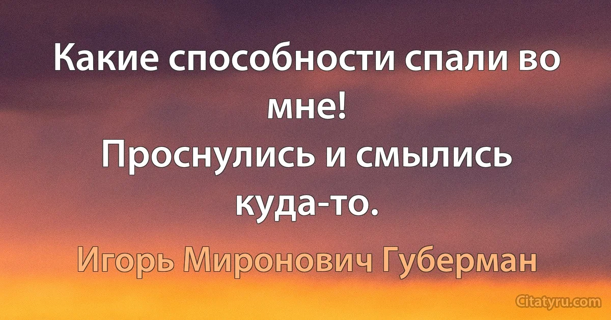 Какие способности спали во мне!
Проснулись и смылись куда-то. (Игорь Миронович Губерман)