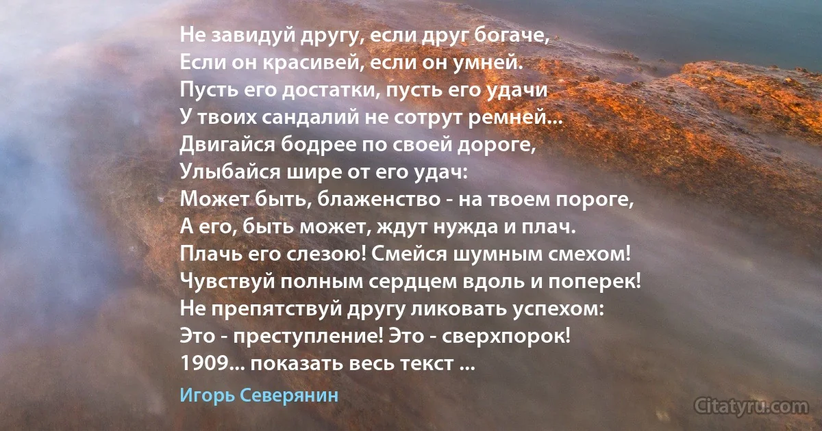 Не завидуй другу, если друг богаче,
Если он красивей, если он умней.
Пусть его достатки, пусть его удачи
У твоих сандалий не сотрут ремней...
Двигайся бодрее по своей дороге,
Улыбайся шире от его удач:
Может быть, блаженство - на твоем пороге,
А его, быть может, ждут нужда и плач.
Плачь его слезою! Смейся шумным смехом!
Чувствуй полным сердцем вдоль и поперек!
Не препятствуй другу ликовать успехом:
Это - преступление! Это - сверхпорок!
1909... показать весь текст ... (Игорь Северянин)