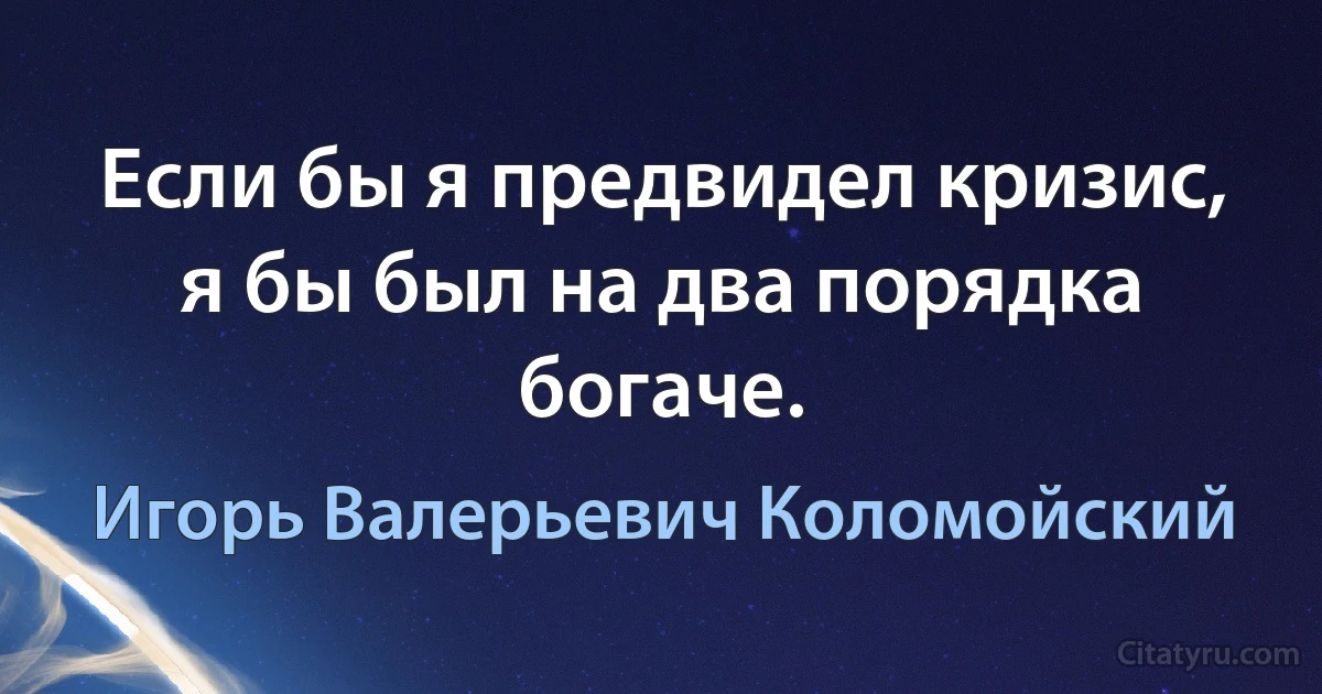 Если бы я предвидел кризис, я бы был на два порядка богаче. (Игорь Валерьевич Коломойский)