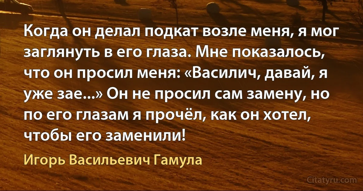 Когда он делал подкат возле меня, я мог заглянуть в его глаза. Мне показалось, что он просил меня: «Василич, давай, я уже зае...» Он не просил сам замену, но по его глазам я прочёл, как он хотел, чтобы его заменили! (Игорь Васильевич Гамула)