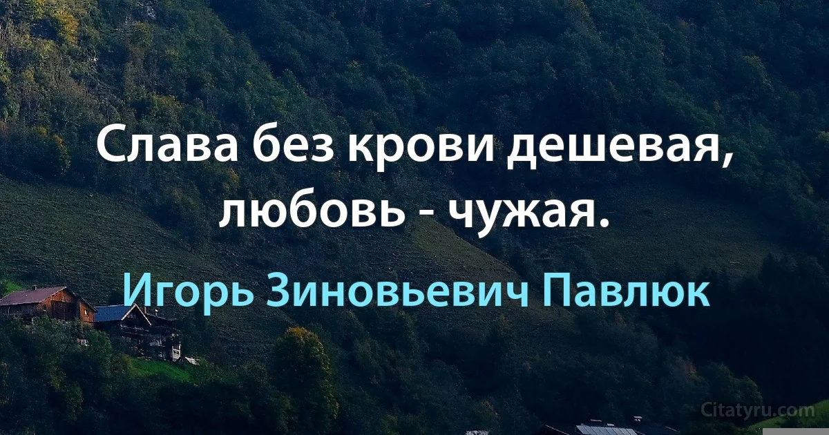 Слава без крови дешевая, любовь - чужая. (Игорь Зиновьевич Павлюк)