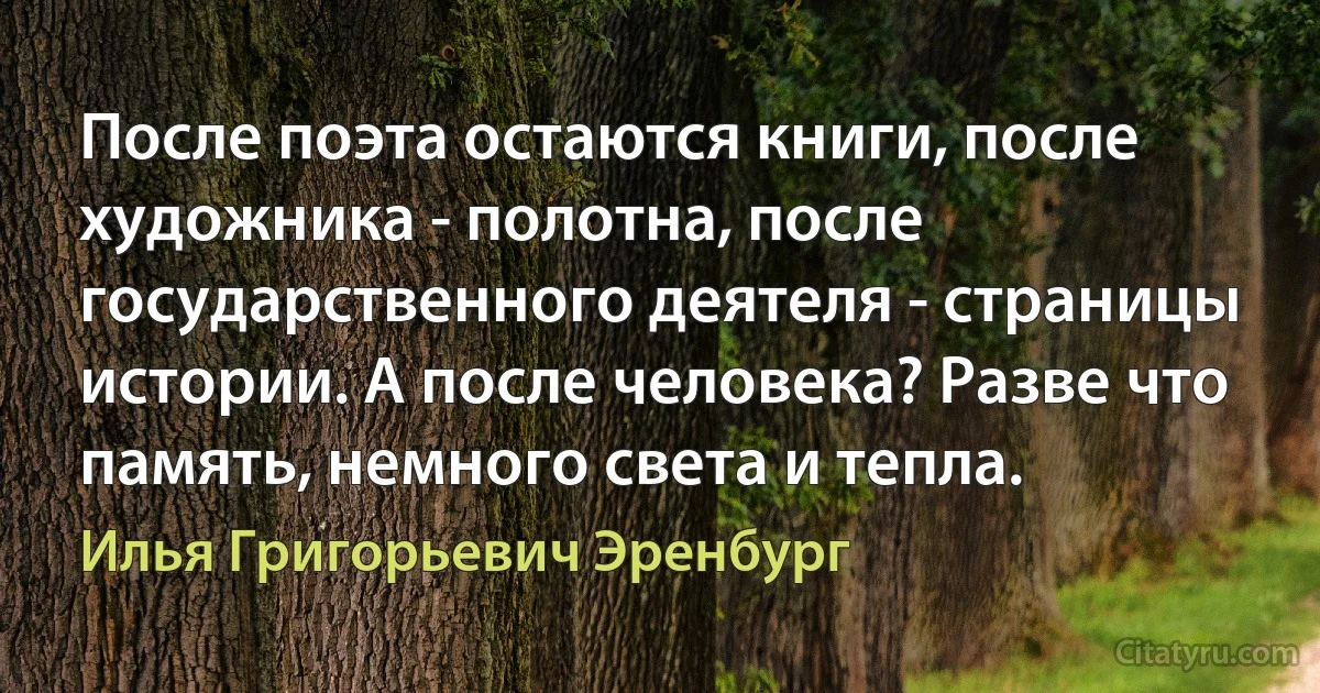 После поэта остаются книги, после художника - полотна, после государственного деятеля - страницы истории. А после человека? Разве что память, немного света и тепла. (Илья Григорьевич Эренбург)