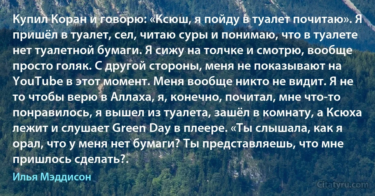 Купил Коран и говорю: «Ксюш, я пойду в туалет почитаю». Я пришёл в туалет, сел, читаю суры и понимаю, что в туалете нет туалетной бумаги. Я сижу на толчке и смотрю, вообще просто голяк. С другой стороны, меня не показывают на YouTube в этот момент. Меня вообще никто не видит. Я не то чтобы верю в Аллаха, я, конечно, почитал, мне что-то понравилось, я вышел из туалета, зашёл в комнату, а Ксюха лежит и слушает Green Day в плеере. «Ты слышала, как я орал, что у меня нет бумаги? Ты представляешь, что мне пришлось сделать?. (Илья Мэддисон)