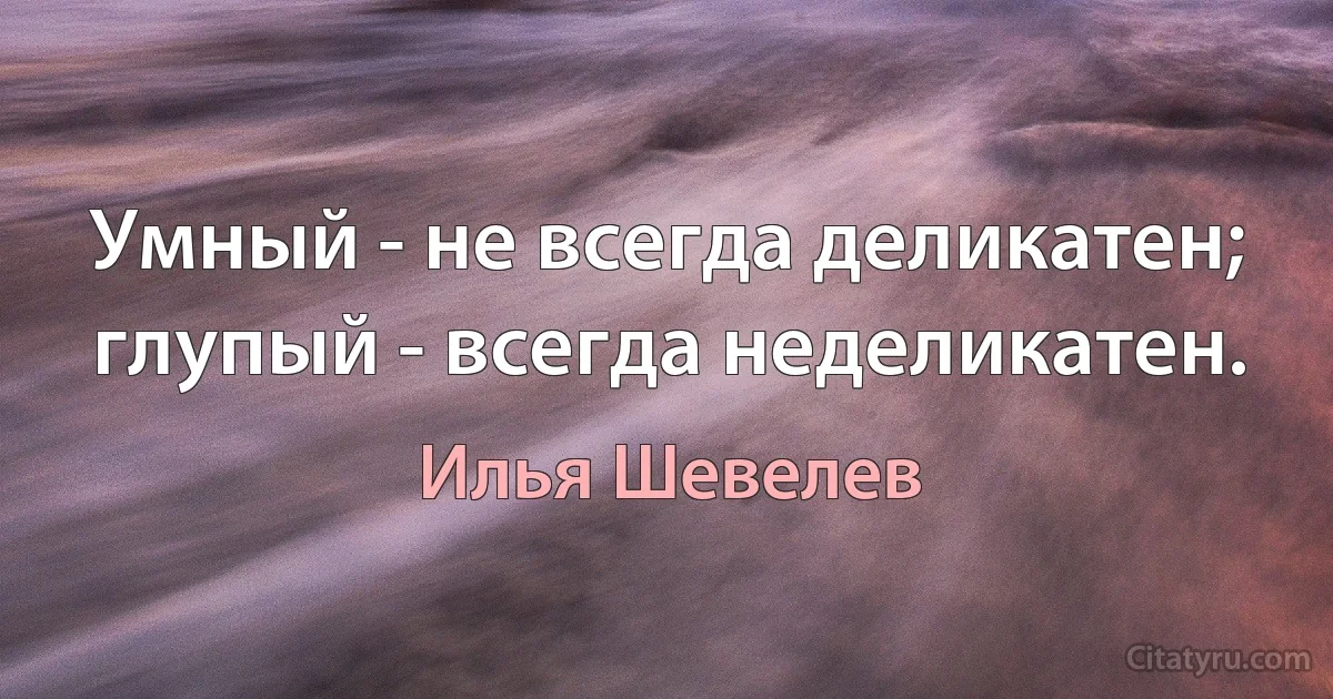 Умный - не всегда деликатен; глупый - всегда неделикатен. (Илья Шевелев)