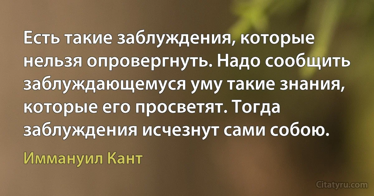 Есть такие заблуждения, которые нельзя опровергнуть. Надо сообщить заблуждающемуся уму такие знания, которые его просветят. Тогда заблуждения исчезнут сами собою. (Иммануил Кант)