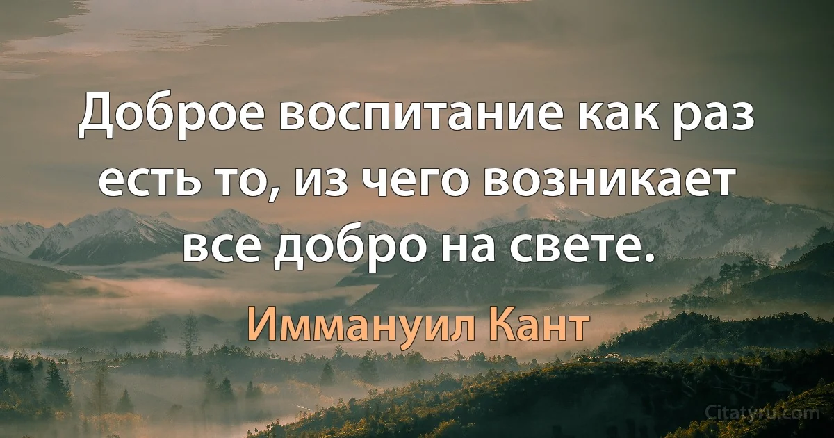 Доброе воспитание как раз есть то, из чего возникает все добро на свете. (Иммануил Кант)