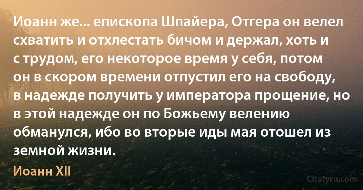 Иоанн же... епископа Шпайера, Отгера он велел схватить и отхлестать бичом и держал, хоть и с трудом, его некоторое время у себя, потом он в скором времени отпустил его на свободу, в надежде получить у императора прощение, но в этой надежде он по Божьему велению обманулся, ибо во вторые иды мая отошел из земной жизни. (Иоанн XII)