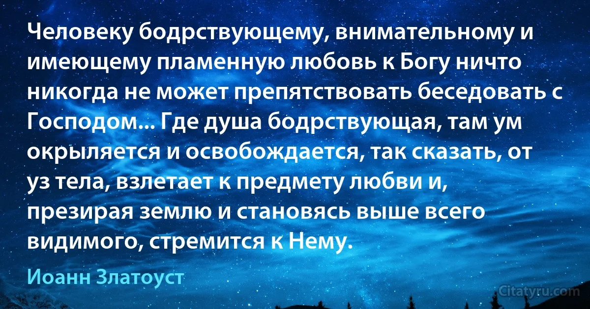 Человеку бодрствующему, внимательному и имеющему пламенную любовь к Богу ничто никогда не может препятствовать беседовать с Господом... Где душа бодрствующая, там ум окрыляется и освобождается, так сказать, от уз тела, взлетает к предмету любви и, презирая землю и становясь выше всего видимого, стремится к Нему. (Иоанн Златоуст)